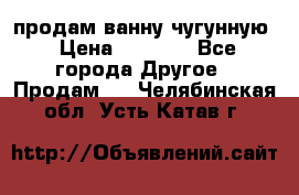  продам ванну чугунную › Цена ­ 7 000 - Все города Другое » Продам   . Челябинская обл.,Усть-Катав г.